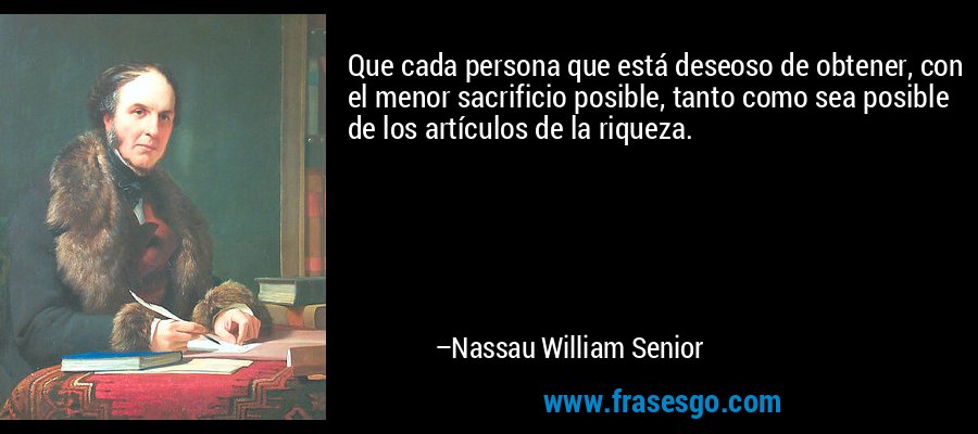 Que cada persona que está deseoso de obtener, con el menor sacrificio posible, tanto como sea posible de los artículos de la riqueza. – Nassau William Senior