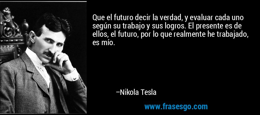 Que el futuro decir la verdad, y evaluar cada uno según su trabajo y sus logros. El presente es de ellos, el futuro, por lo que realmente he trabajado, es mío. – Nikola Tesla