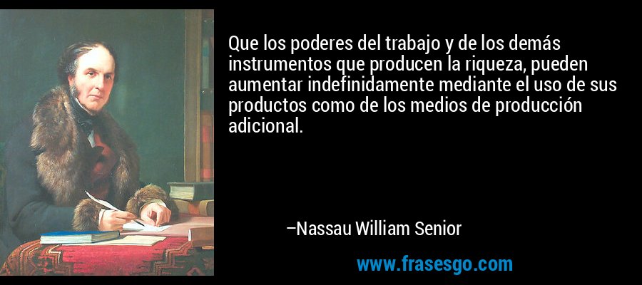 Que los poderes del trabajo y de los demás instrumentos que producen la riqueza, pueden aumentar indefinidamente mediante el uso de sus productos como de los medios de producción adicional. – Nassau William Senior