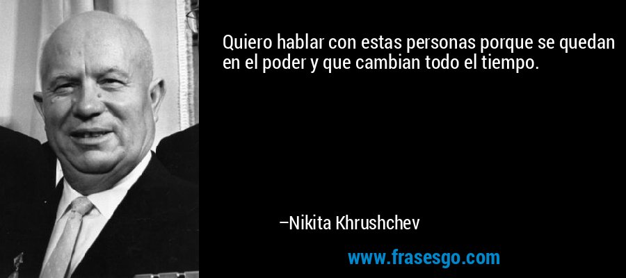 Quiero hablar con estas personas porque se quedan en el poder y que cambian todo el tiempo. – Nikita Khrushchev