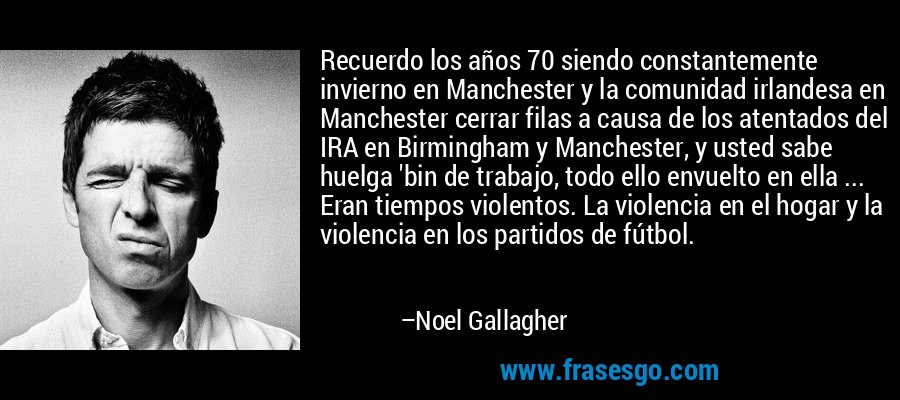 Recuerdo los años 70 siendo constantemente invierno en Manchester y la comunidad irlandesa en Manchester cerrar filas a causa de los atentados del IRA en Birmingham y Manchester, y usted sabe huelga 'bin de trabajo, todo ello envuelto en ella ... Eran tiempos violentos. La violencia en el hogar y la violencia en los partidos de fútbol. – Noel Gallagher