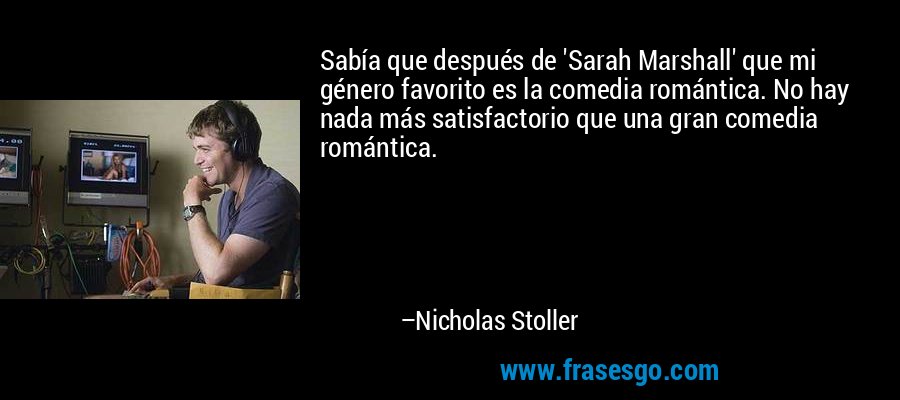 Sabía que después de 'Sarah Marshall' que mi género favorito es la comedia romántica. No hay nada más satisfactorio que una gran comedia romántica. – Nicholas Stoller