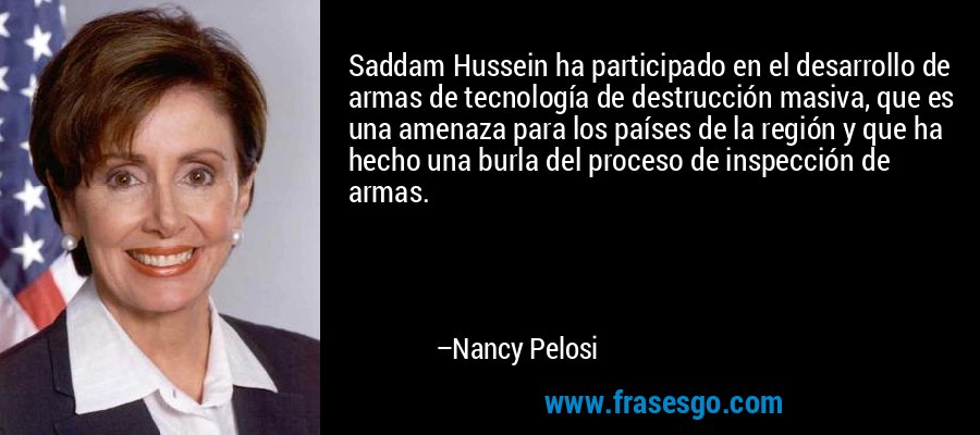 Saddam Hussein ha participado en el desarrollo de armas de tecnología de destrucción masiva, que es una amenaza para los países de la región y que ha hecho una burla del proceso de inspección de armas. – Nancy Pelosi
