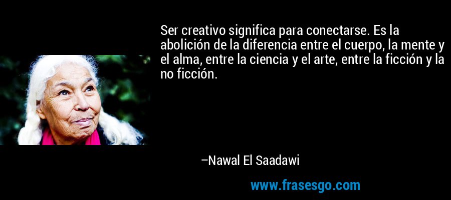 Ser creativo significa para conectarse. Es la abolición de la diferencia entre el cuerpo, la mente y el alma, entre la ciencia y el arte, entre la ficción y la no ficción. – Nawal El Saadawi