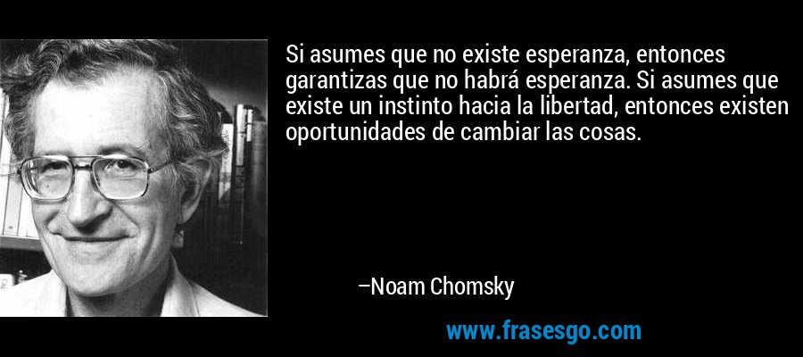 Si asumes que no existe esperanza, entonces garantizas que no habrá esperanza. Si asumes que existe un instinto hacia la libertad, entonces existen oportunidades de cambiar las cosas. – Noam Chomsky