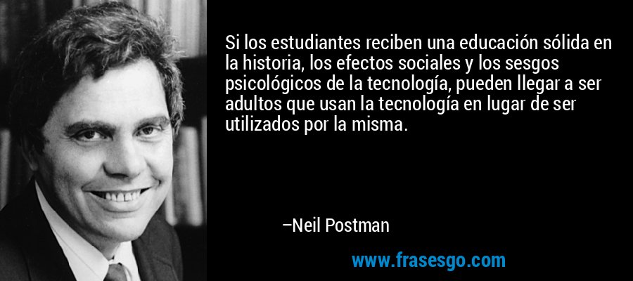 Si los estudiantes reciben una educación sólida en la historia, los efectos sociales y los sesgos psicológicos de la tecnología, pueden llegar a ser adultos que usan la tecnología en lugar de ser utilizados por la misma. – Neil Postman