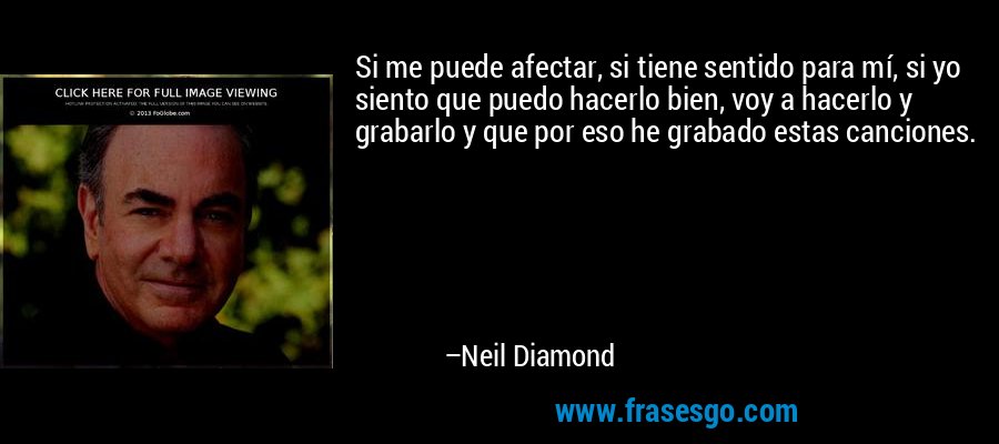 Si me puede afectar, si tiene sentido para mí, si yo siento que puedo hacerlo bien, voy a hacerlo y grabarlo y que por eso he grabado estas canciones. – Neil Diamond