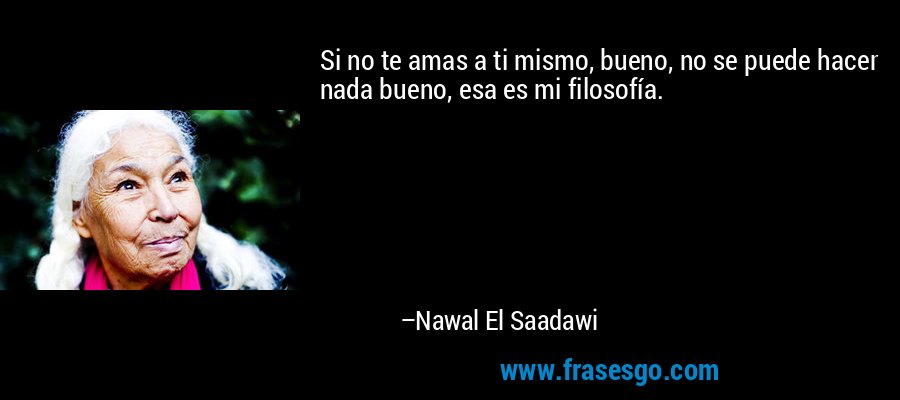 Si no te amas a ti mismo, bueno, no se puede hacer nada bueno, esa es mi filosofía. – Nawal El Saadawi