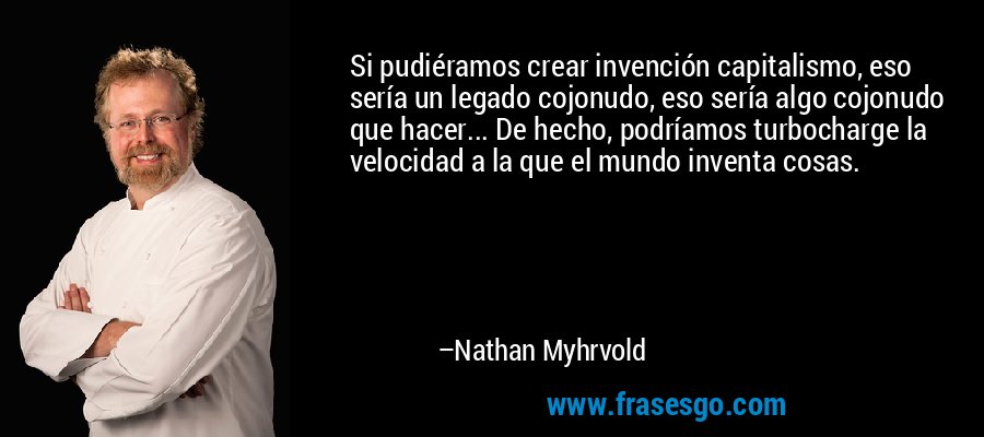 Si pudiéramos crear invención capitalismo, eso sería un legado cojonudo, eso sería algo cojonudo que hacer... De hecho, podríamos turbocharge la velocidad a la que el mundo inventa cosas. – Nathan Myhrvold