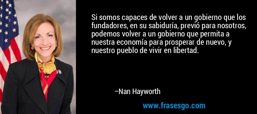 Si somos capaces de volver a un gobierno que los fundadores, en su sabiduría, previó para nosotros, podemos volver a un gobierno que permita a nuestra economía para prosperar de nuevo, y nuestro pueblo de vivir en libertad. – Nan Hayworth