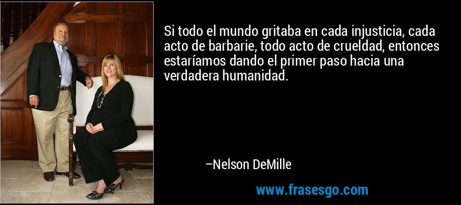 Si todo el mundo gritaba en cada injusticia, cada acto de barbarie, todo acto de crueldad, entonces estaríamos dando el primer paso hacia una verdadera humanidad. – Nelson DeMille