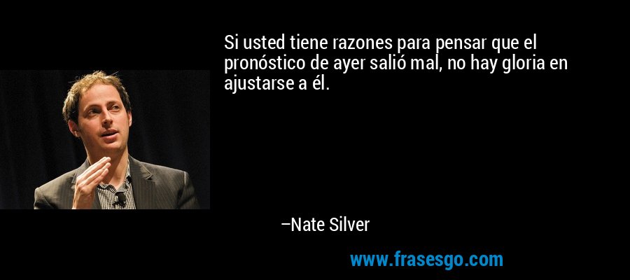Si usted tiene razones para pensar que el pronóstico de ayer salió mal, no hay gloria en ajustarse a él. – Nate Silver