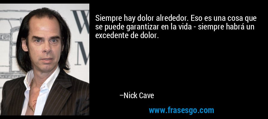 Siempre hay dolor alrededor. Eso es una cosa que se puede garantizar en la vida - siempre habrá un excedente de dolor. – Nick Cave
