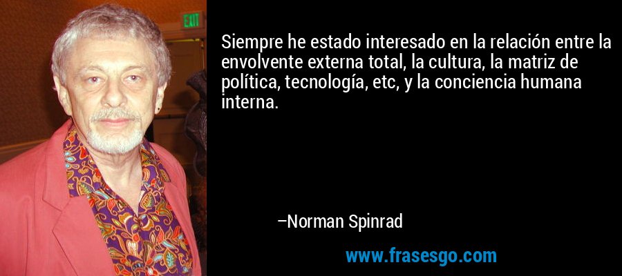 Siempre he estado interesado en la relación entre la envolvente externa total, la cultura, la matriz de política, tecnología, etc, y la conciencia humana interna. – Norman Spinrad