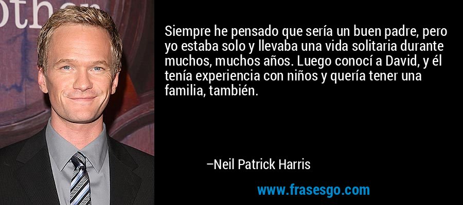 Siempre he pensado que sería un buen padre, pero yo estaba solo y llevaba una vida solitaria durante muchos, muchos años. Luego conocí a David, y él tenía experiencia con niños y quería tener una familia, también. – Neil Patrick Harris