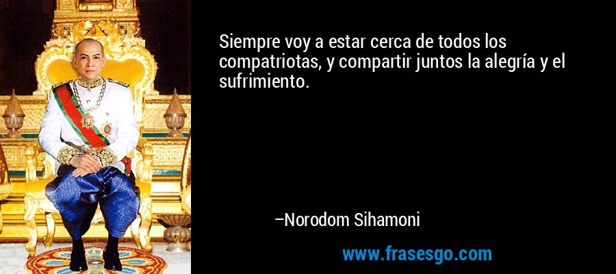 Siempre voy a estar cerca de todos los compatriotas, y compartir juntos la alegría y el sufrimiento. – Norodom Sihamoni