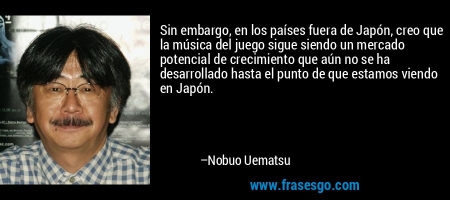 Sin embargo, en los países fuera de Japón, creo que la música del juego sigue siendo un mercado potencial de crecimiento que aún no se ha desarrollado hasta el punto de que estamos viendo en Japón. – Nobuo Uematsu
