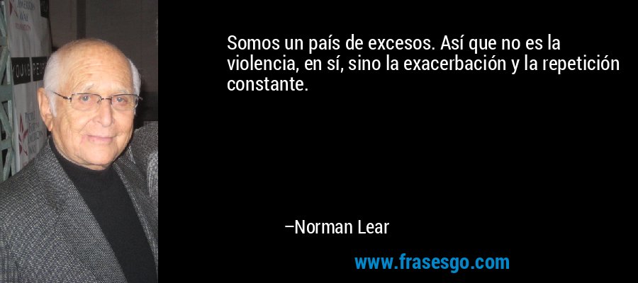 Somos un país de excesos. Así que no es la violencia, en sí, sino la exacerbación y la repetición constante. – Norman Lear