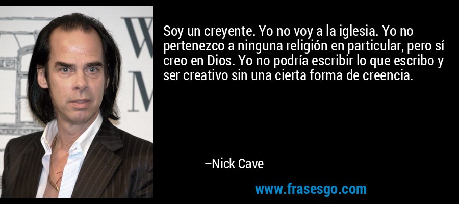 Soy un creyente. Yo no voy a la iglesia. Yo no pertenezco a ninguna religión en particular, pero sí creo en Dios. Yo no podría escribir lo que escribo y ser creativo sin una cierta forma de creencia. – Nick Cave