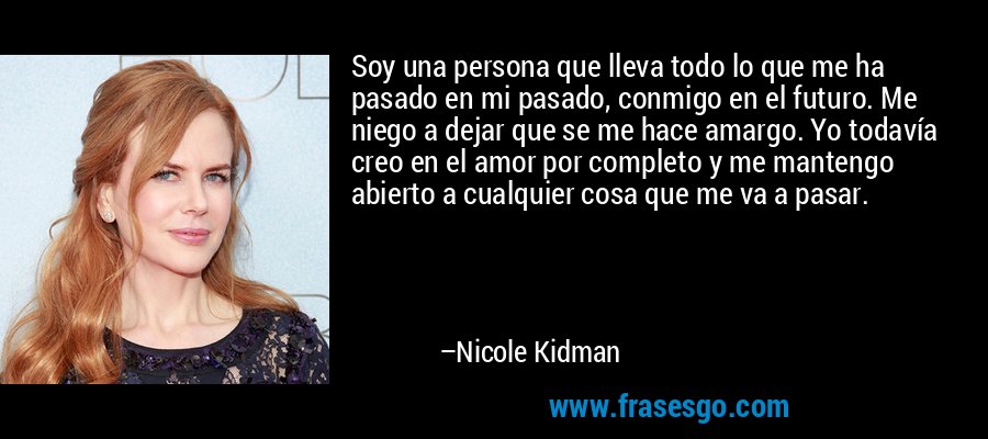 Soy una persona que lleva todo lo que me ha pasado en mi pasado, conmigo en el futuro. Me niego a dejar que se me hace amargo. Yo todavía creo en el amor por completo y me mantengo abierto a cualquier cosa que me va a pasar. – Nicole Kidman