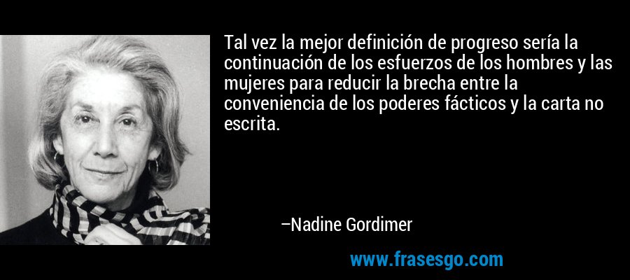 Tal vez la mejor definición de progreso sería la continuación de los esfuerzos de los hombres y las mujeres para reducir la brecha entre la conveniencia de los poderes fácticos y la carta no escrita. – Nadine Gordimer