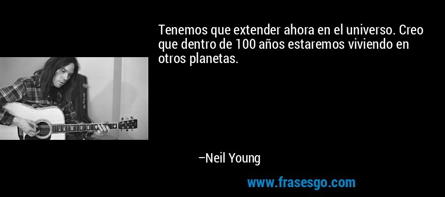 Tenemos que extender ahora en el universo. Creo que dentro de 100 años estaremos viviendo en otros planetas. – Neil Young