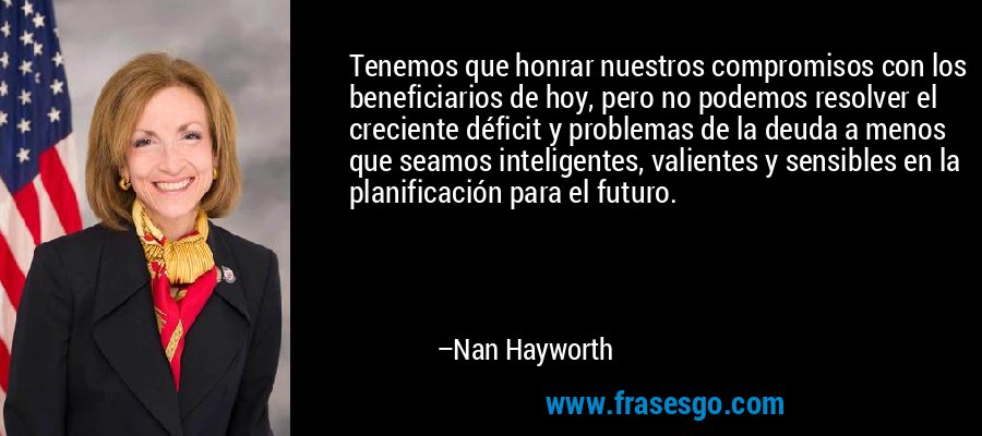 Tenemos que honrar nuestros compromisos con los beneficiarios de hoy, pero no podemos resolver el creciente déficit y problemas de la deuda a menos que seamos inteligentes, valientes y sensibles en la planificación para el futuro. – Nan Hayworth