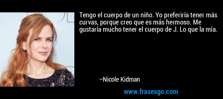 Tengo el cuerpo de un niño. Yo preferiría tener más curvas, porque creo que es más hermoso. Me gustaría mucho tener el cuerpo de J. Lo que la mía. – Nicole Kidman