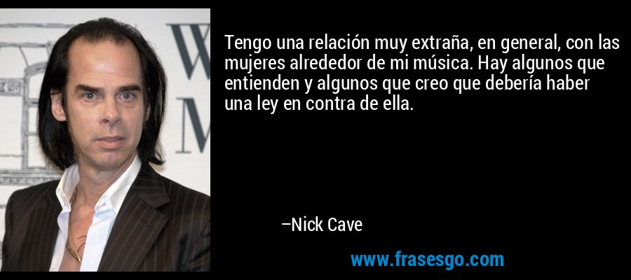 Tengo una relación muy extraña, en general, con las mujeres alrededor de mi música. Hay algunos que entienden y algunos que creo que debería haber una ley en contra de ella. – Nick Cave