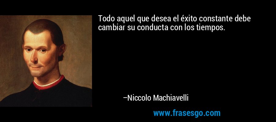 Todo aquel que desea el éxito constante debe cambiar su conducta con los tiempos. – Niccolo Machiavelli