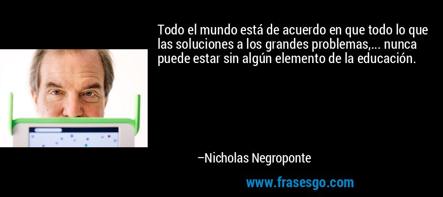 Todo el mundo está de acuerdo en que todo lo que las soluciones a los grandes problemas,... nunca puede estar sin algún elemento de la educación. – Nicholas Negroponte