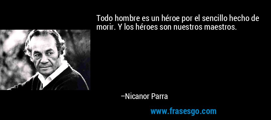 Todo hombre es un héroe por el sencillo hecho de morir. Y los héroes son nuestros maestros. – Nicanor Parra