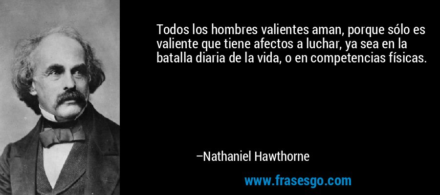 Todos los hombres valientes aman, porque sólo es valiente que tiene afectos a luchar, ya sea en la batalla diaria de la vida, o en competencias físicas. – Nathaniel Hawthorne