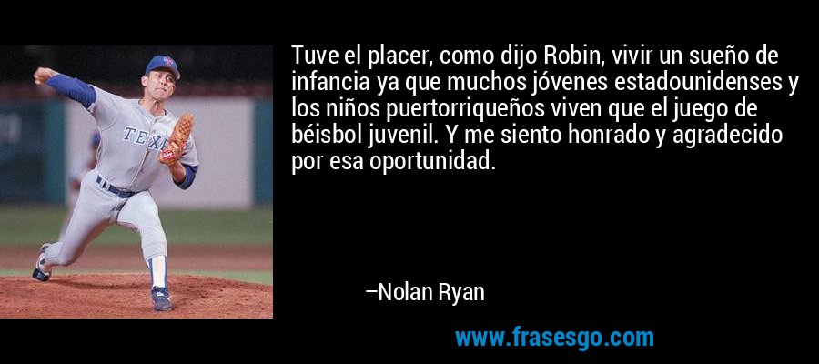 Tuve el placer, como dijo Robin, vivir un sueño de infancia ya que muchos jóvenes estadounidenses y los niños puertorriqueños viven que el juego de béisbol juvenil. Y me siento honrado y agradecido por esa oportunidad. – Nolan Ryan