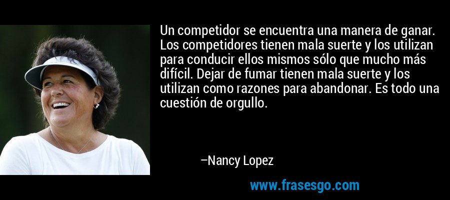 Un competidor se encuentra una manera de ganar. Los competidores tienen mala suerte y los utilizan para conducir ellos mismos sólo que mucho más difícil. Dejar de fumar tienen mala suerte y los utilizan como razones para abandonar. Es todo una cuestión de orgullo. – Nancy Lopez