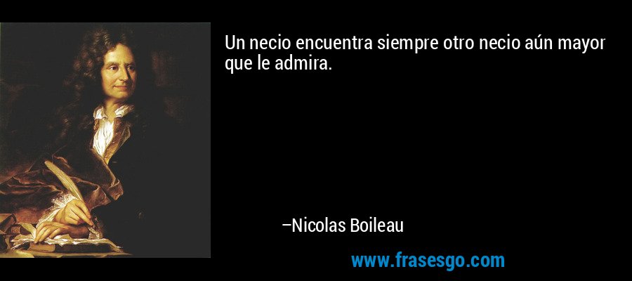 Un necio encuentra siempre otro necio aún mayor que le admira. – Nicolas Boileau