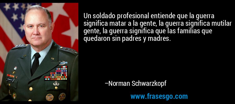 Un soldado profesional entiende que la guerra significa matar a la gente, la guerra significa mutilar gente, la guerra significa que las familias que quedaron sin padres y madres. – Norman Schwarzkopf