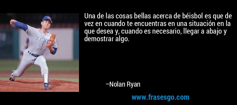 Una de las cosas bellas acerca de béisbol es que de vez en cuando te encuentras en una situación en la que desea y, cuando es necesario, llegar a abajo y demostrar algo. – Nolan Ryan