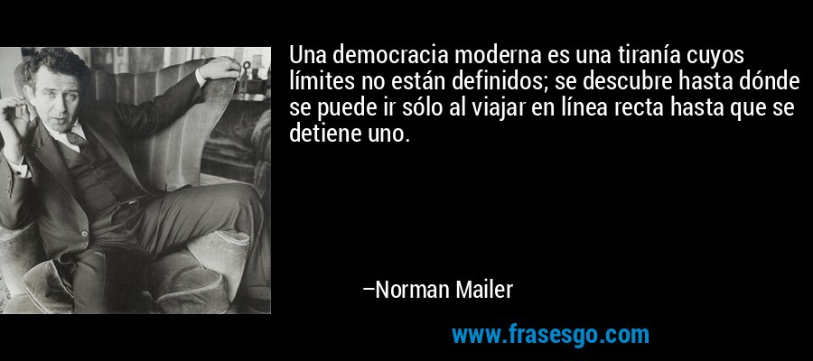 Una democracia moderna es una tiranía cuyos límites no están definidos; se descubre hasta dónde se puede ir sólo al viajar en línea recta hasta que se detiene uno. – Norman Mailer
