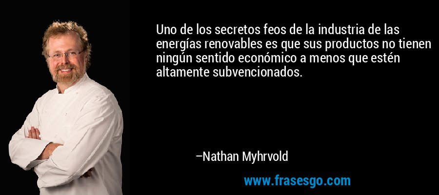 Uno de los secretos feos de la industria de las energías renovables es que sus productos no tienen ningún sentido económico a menos que estén altamente subvencionados. – Nathan Myhrvold