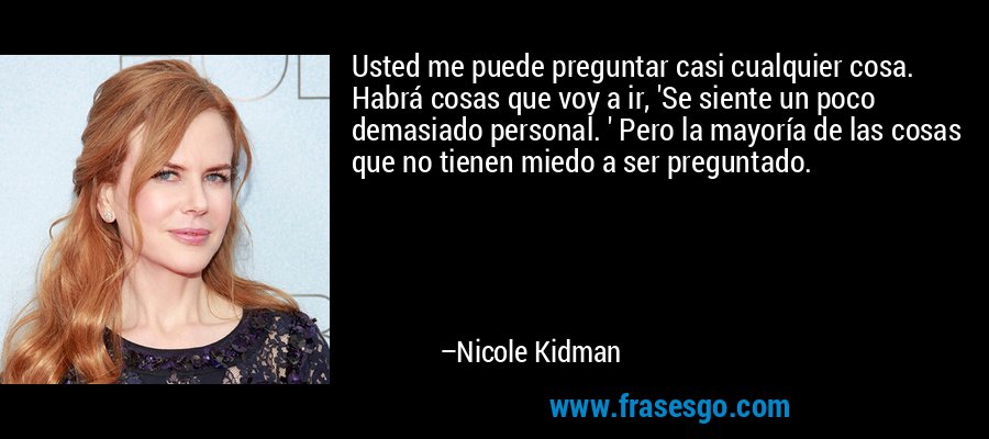 Usted me puede preguntar casi cualquier cosa. Habrá cosas que voy a ir, 'Se siente un poco demasiado personal. ' Pero la mayoría de las cosas que no tienen miedo a ser preguntado. – Nicole Kidman