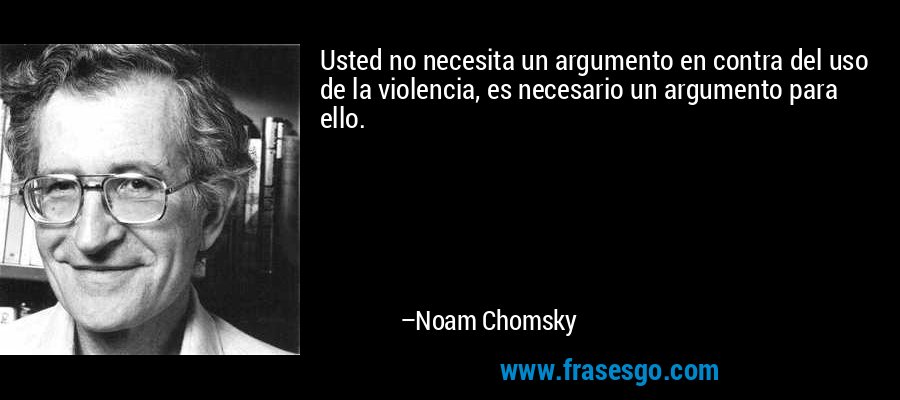 Usted no necesita un argumento en contra del uso de la violencia, es necesario un argumento para ello. – Noam Chomsky