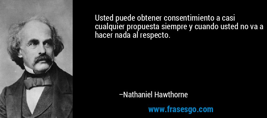 Usted puede obtener consentimiento a casi cualquier propuesta siempre y cuando usted no va a hacer nada al respecto. – Nathaniel Hawthorne