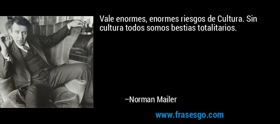 Vale enormes, enormes riesgos de Cultura. Sin cultura todos somos bestias totalitarios. – Norman Mailer