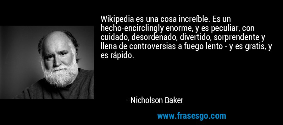Wikipedia es una cosa increíble. Es un hecho-encirclingly enorme, y es peculiar, con cuidado, desordenado, divertido, sorprendente y llena de controversias a fuego lento - y es gratis, y es rápido. – Nicholson Baker