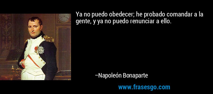 Ya no puedo obedecer; he probado comandar a la gente, y ya no puedo renunciar a ello. – Napoleón Bonaparte