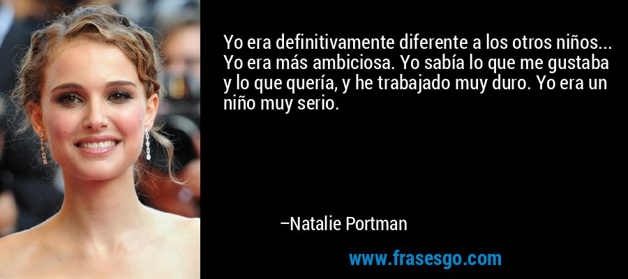 Yo era definitivamente diferente a los otros niños... Yo era más ambiciosa. Yo sabía lo que me gustaba y lo que quería, y he trabajado muy duro. Yo era un niño muy serio. – Natalie Portman