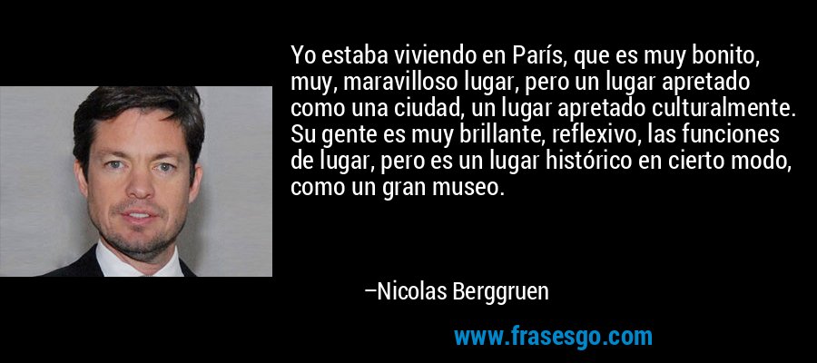 Yo estaba viviendo en París, que es muy bonito, muy, maravilloso lugar, pero un lugar apretado como una ciudad, un lugar apretado culturalmente. Su gente es muy brillante, reflexivo, las funciones de lugar, pero es un lugar histórico en cierto modo, como un gran museo. – Nicolas Berggruen