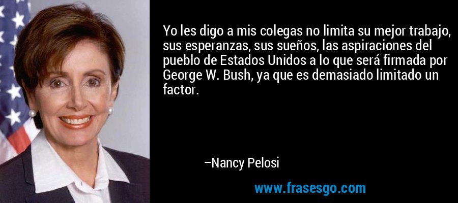 Yo les digo a mis colegas no limita su mejor trabajo, sus esperanzas, sus sueños, las aspiraciones del pueblo de Estados Unidos a lo que será firmada por George W. Bush, ya que es demasiado limitado un factor. – Nancy Pelosi