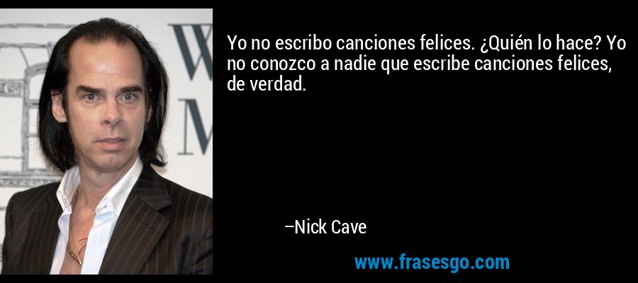 Yo no escribo canciones felices. ¿Quién lo hace? Yo no conozco a nadie que escribe canciones felices, de verdad. – Nick Cave